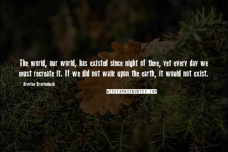 Breyten Breytenbach Quotes: The world, our world, has existed since night of time, yet every day we must recreate it. If we did not walk upon the earth, it would not exist.