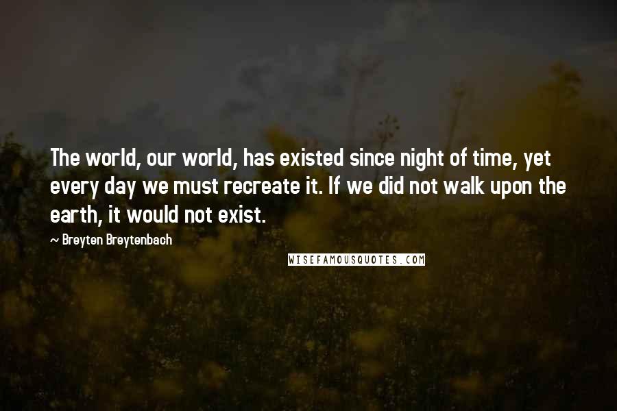 Breyten Breytenbach Quotes: The world, our world, has existed since night of time, yet every day we must recreate it. If we did not walk upon the earth, it would not exist.