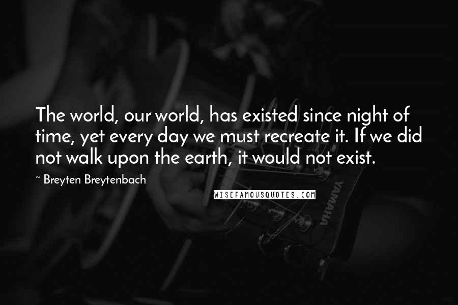 Breyten Breytenbach Quotes: The world, our world, has existed since night of time, yet every day we must recreate it. If we did not walk upon the earth, it would not exist.