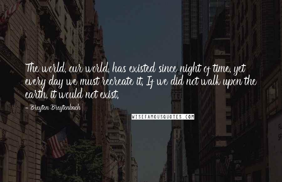 Breyten Breytenbach Quotes: The world, our world, has existed since night of time, yet every day we must recreate it. If we did not walk upon the earth, it would not exist.