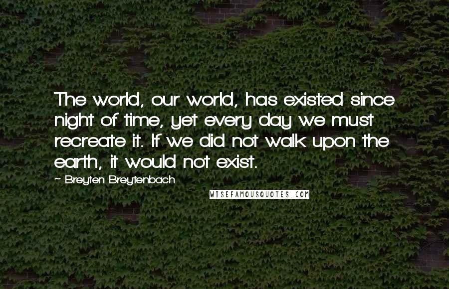 Breyten Breytenbach Quotes: The world, our world, has existed since night of time, yet every day we must recreate it. If we did not walk upon the earth, it would not exist.