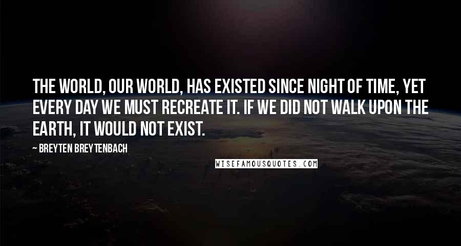 Breyten Breytenbach Quotes: The world, our world, has existed since night of time, yet every day we must recreate it. If we did not walk upon the earth, it would not exist.