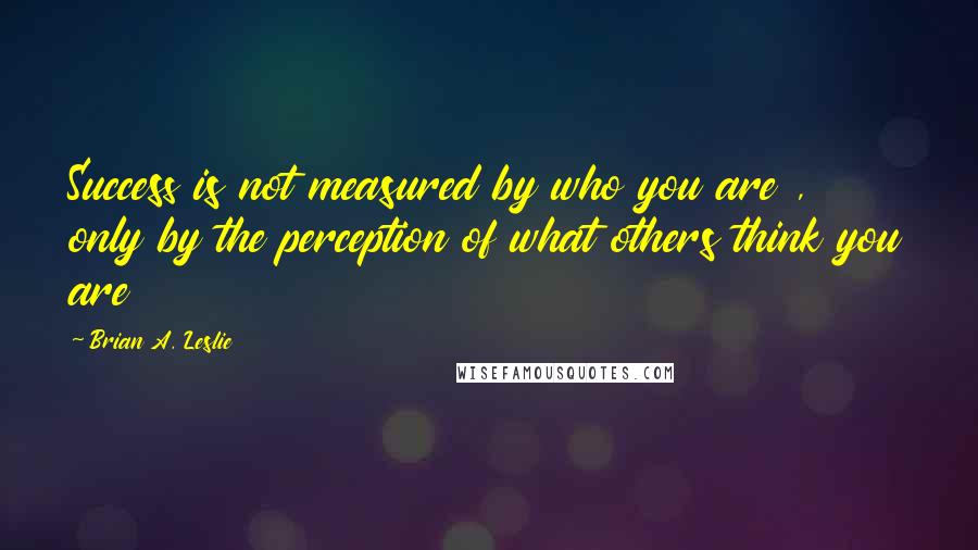 Brian A. Leslie Quotes: Success is not measured by who you are , only by the perception of what others think you are