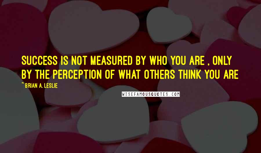 Brian A. Leslie Quotes: Success is not measured by who you are , only by the perception of what others think you are