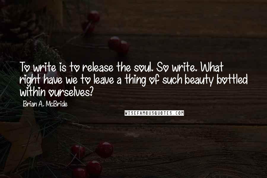 Brian A. McBride Quotes: To write is to release the soul. So write. What right have we to leave a thing of such beauty bottled within ourselves?