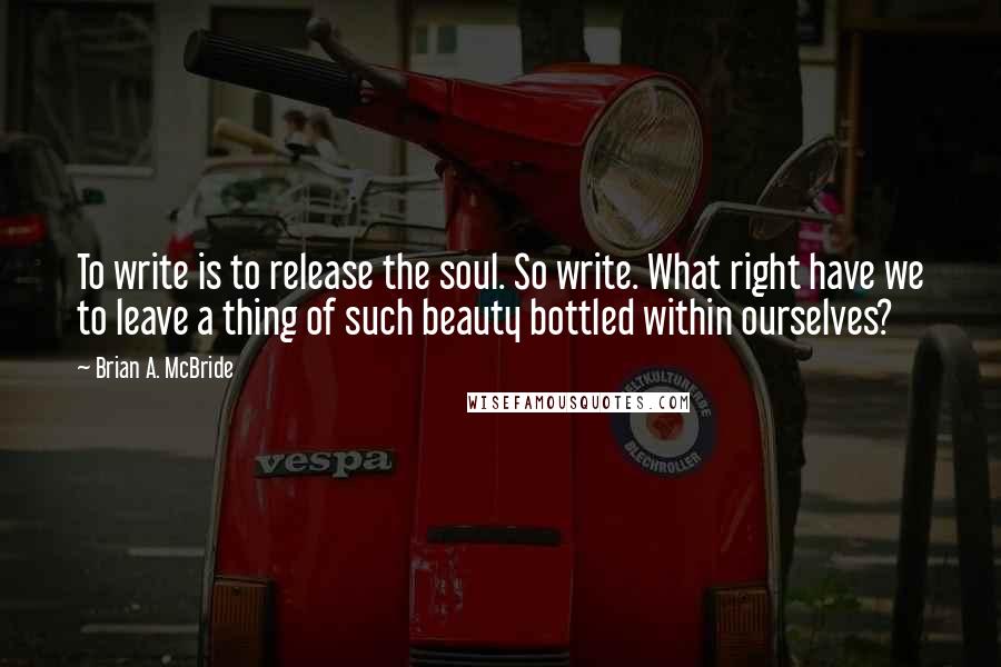 Brian A. McBride Quotes: To write is to release the soul. So write. What right have we to leave a thing of such beauty bottled within ourselves?