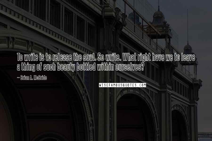 Brian A. McBride Quotes: To write is to release the soul. So write. What right have we to leave a thing of such beauty bottled within ourselves?