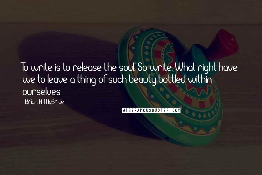 Brian A. McBride Quotes: To write is to release the soul. So write. What right have we to leave a thing of such beauty bottled within ourselves?