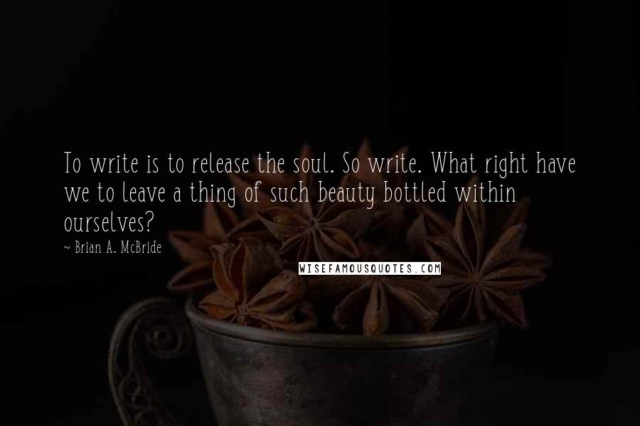 Brian A. McBride Quotes: To write is to release the soul. So write. What right have we to leave a thing of such beauty bottled within ourselves?