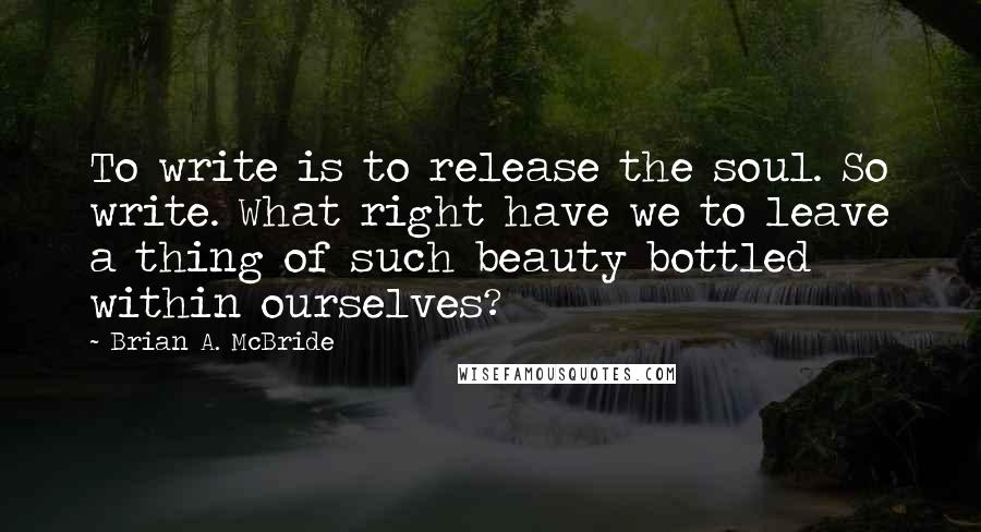 Brian A. McBride Quotes: To write is to release the soul. So write. What right have we to leave a thing of such beauty bottled within ourselves?