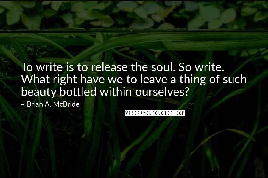 Brian A. McBride Quotes: To write is to release the soul. So write. What right have we to leave a thing of such beauty bottled within ourselves?