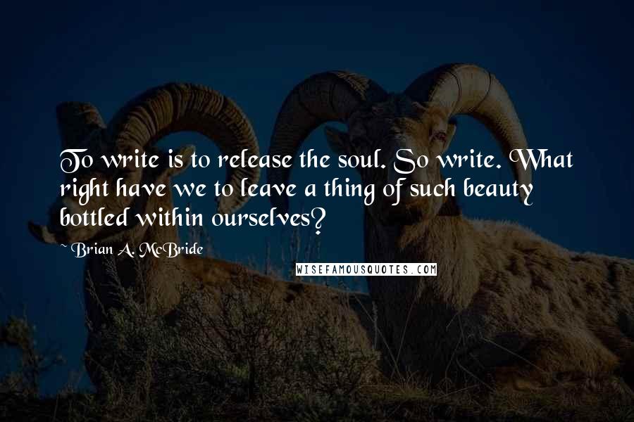 Brian A. McBride Quotes: To write is to release the soul. So write. What right have we to leave a thing of such beauty bottled within ourselves?