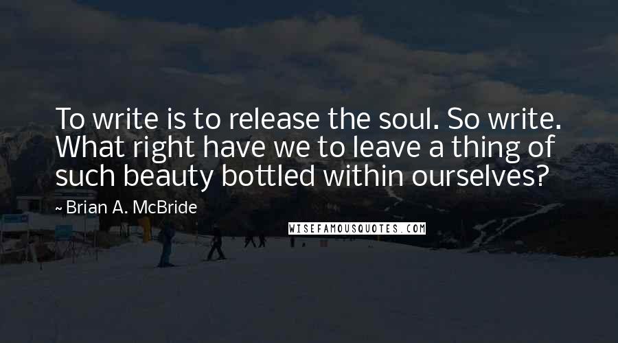 Brian A. McBride Quotes: To write is to release the soul. So write. What right have we to leave a thing of such beauty bottled within ourselves?