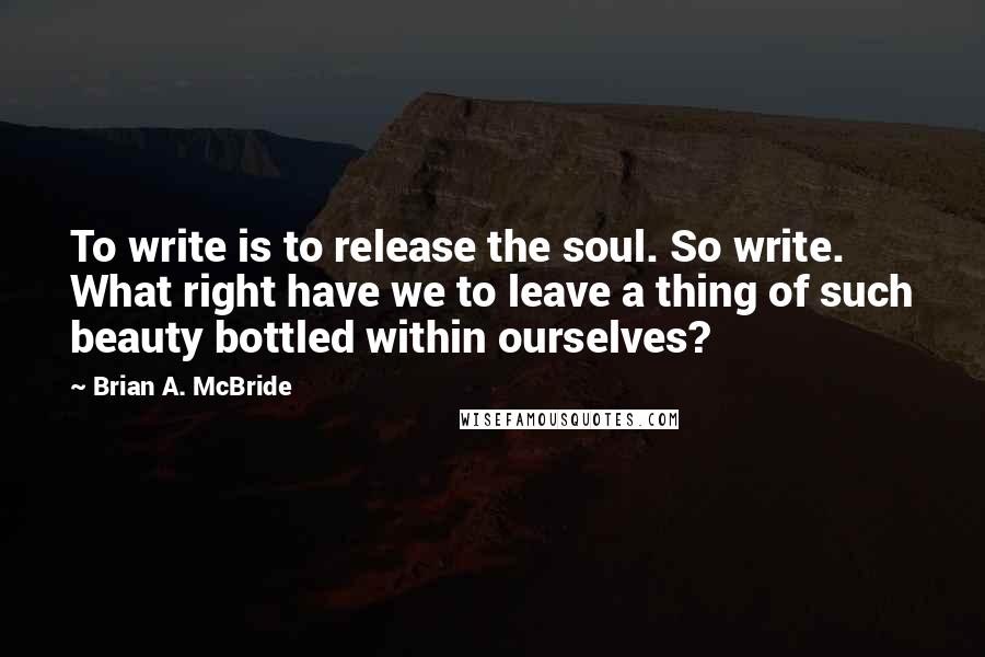Brian A. McBride Quotes: To write is to release the soul. So write. What right have we to leave a thing of such beauty bottled within ourselves?
