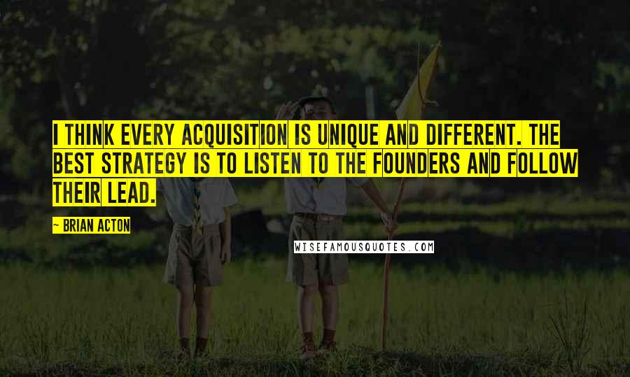 Brian Acton Quotes: I think every acquisition is unique and different. The best strategy is to listen to the founders and follow their lead.