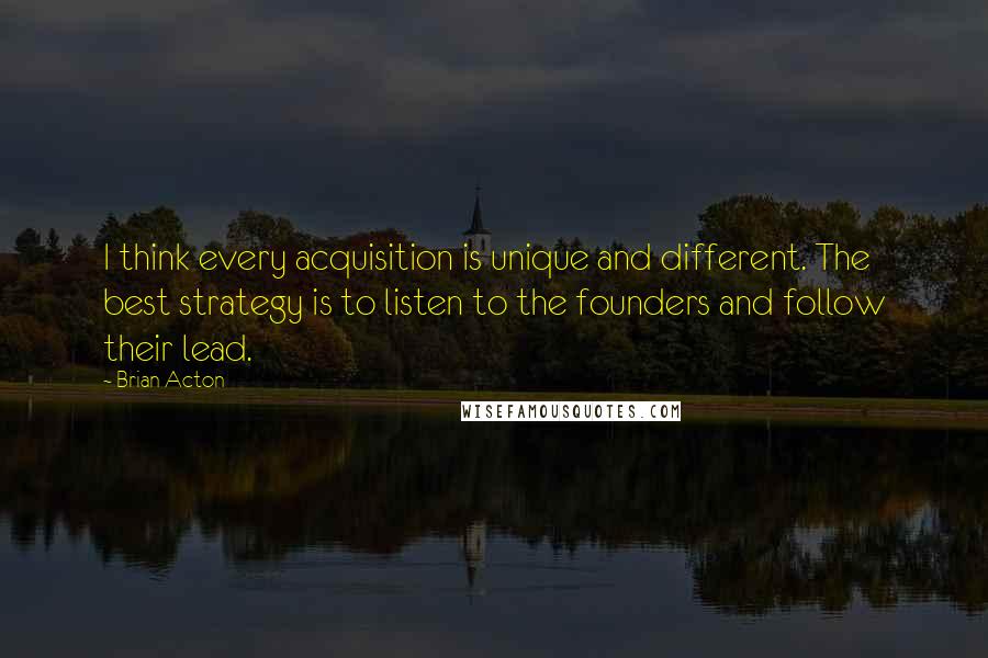 Brian Acton Quotes: I think every acquisition is unique and different. The best strategy is to listen to the founders and follow their lead.