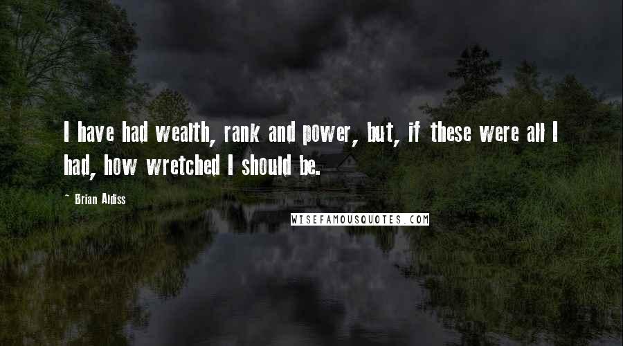 Brian Aldiss Quotes: I have had wealth, rank and power, but, if these were all I had, how wretched I should be.