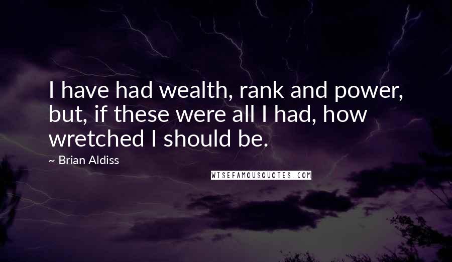 Brian Aldiss Quotes: I have had wealth, rank and power, but, if these were all I had, how wretched I should be.