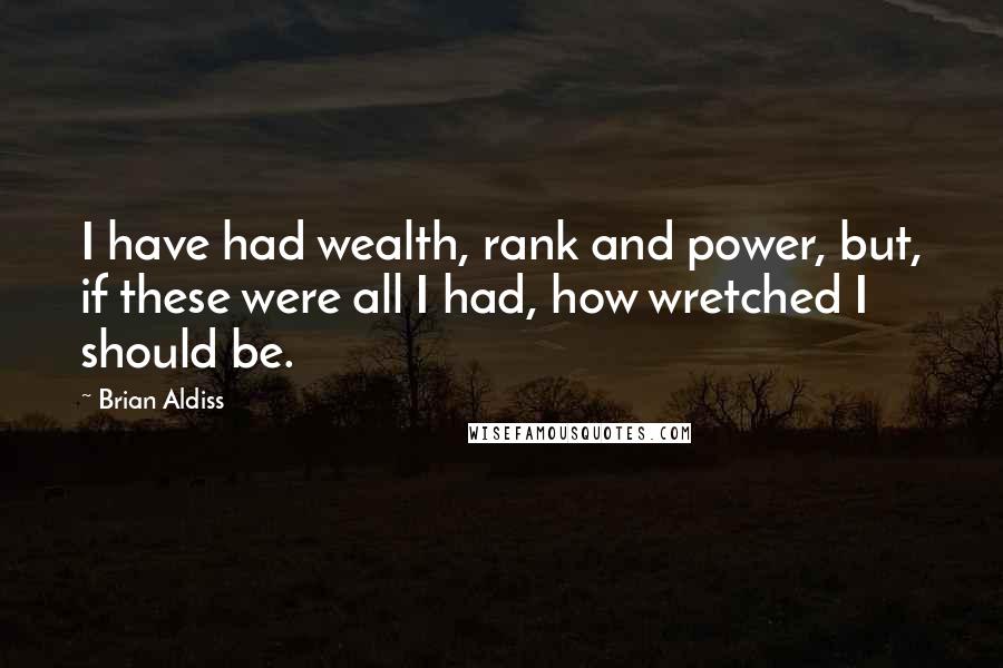 Brian Aldiss Quotes: I have had wealth, rank and power, but, if these were all I had, how wretched I should be.