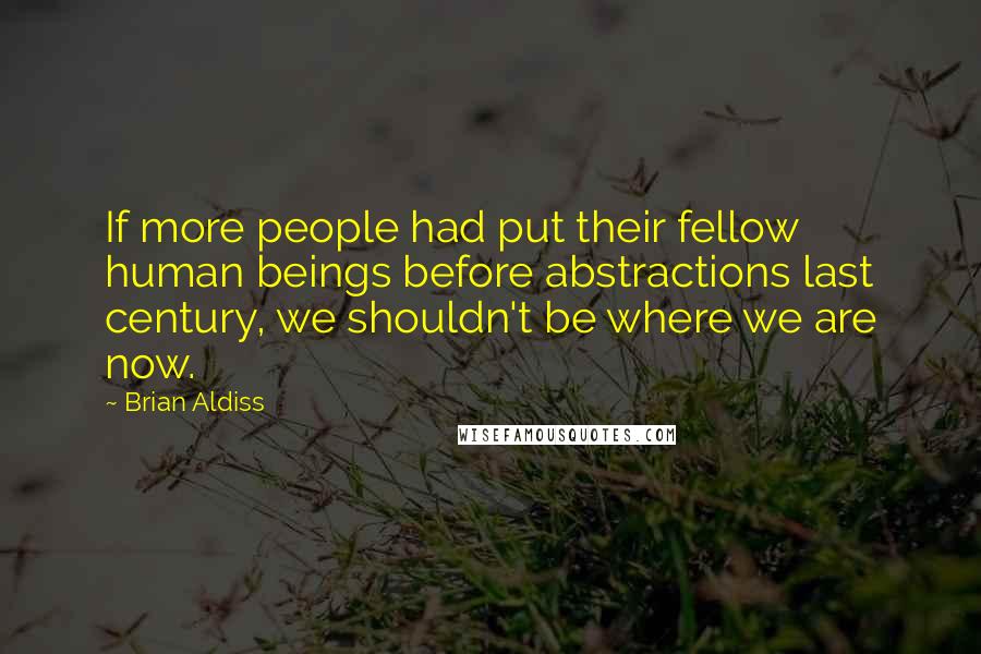 Brian Aldiss Quotes: If more people had put their fellow human beings before abstractions last century, we shouldn't be where we are now.