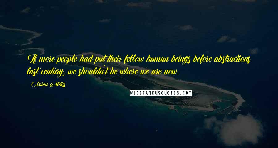 Brian Aldiss Quotes: If more people had put their fellow human beings before abstractions last century, we shouldn't be where we are now.