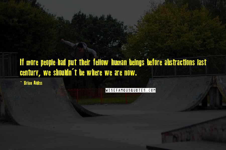 Brian Aldiss Quotes: If more people had put their fellow human beings before abstractions last century, we shouldn't be where we are now.