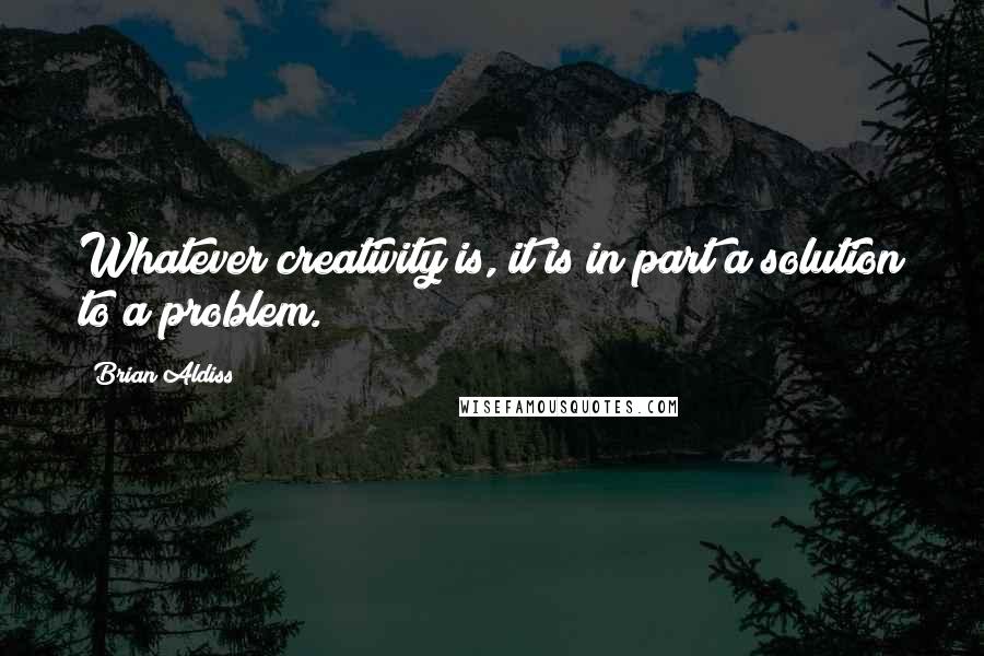 Brian Aldiss Quotes: Whatever creativity is, it is in part a solution to a problem.