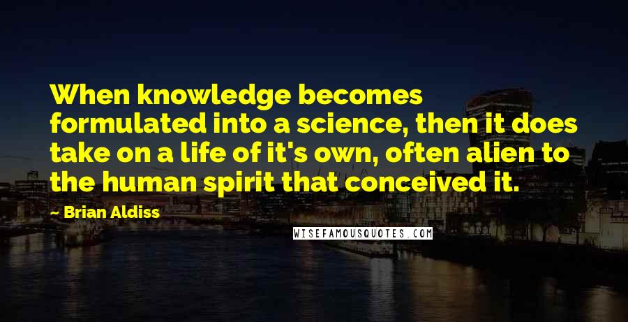 Brian Aldiss Quotes: When knowledge becomes formulated into a science, then it does take on a life of it's own, often alien to the human spirit that conceived it.