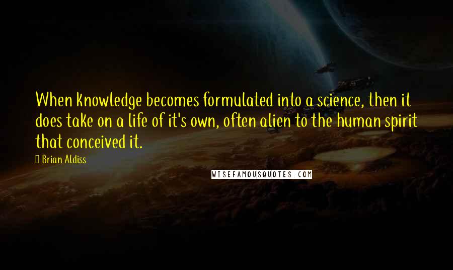 Brian Aldiss Quotes: When knowledge becomes formulated into a science, then it does take on a life of it's own, often alien to the human spirit that conceived it.