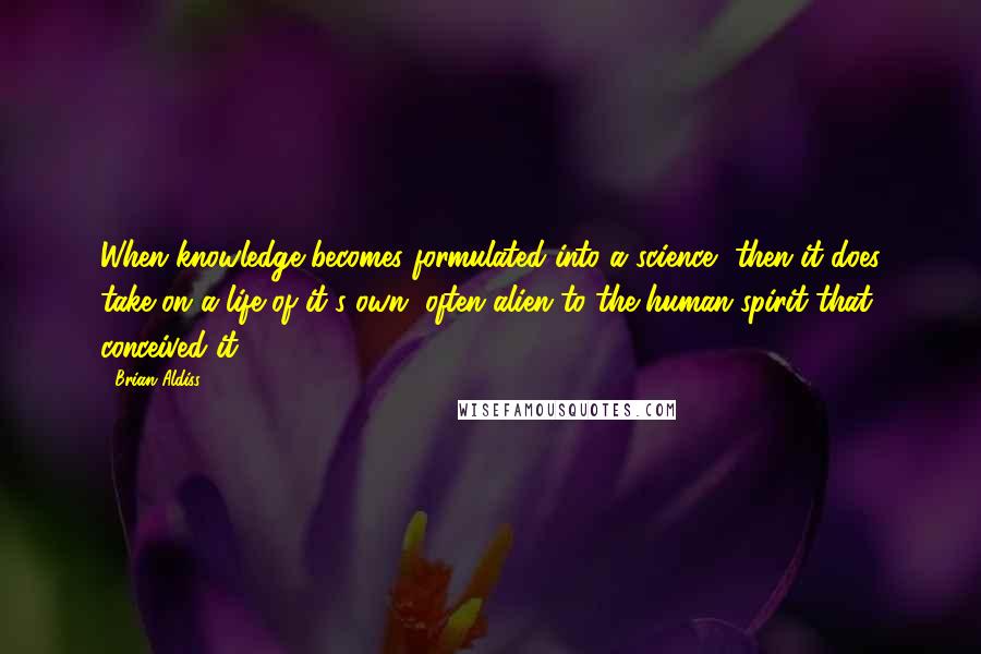 Brian Aldiss Quotes: When knowledge becomes formulated into a science, then it does take on a life of it's own, often alien to the human spirit that conceived it.
