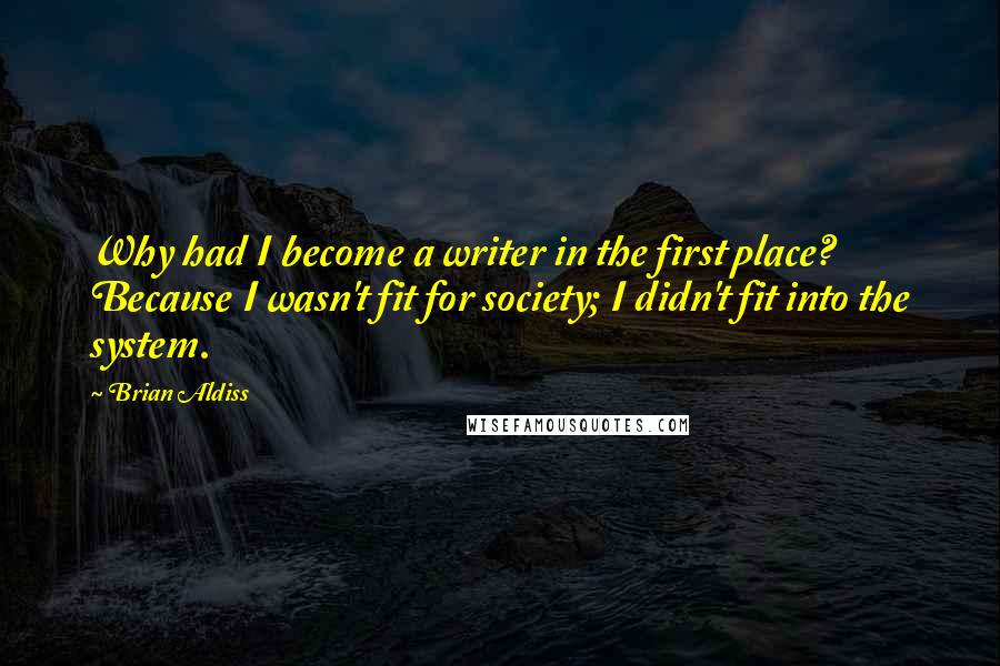 Brian Aldiss Quotes: Why had I become a writer in the first place? Because I wasn't fit for society; I didn't fit into the system.