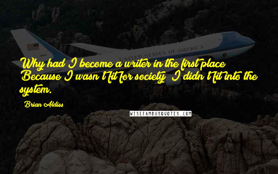 Brian Aldiss Quotes: Why had I become a writer in the first place? Because I wasn't fit for society; I didn't fit into the system.