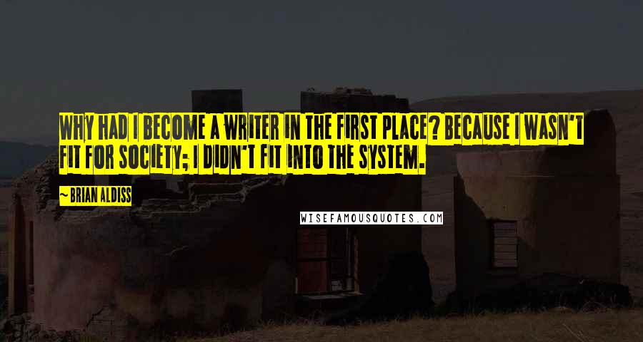 Brian Aldiss Quotes: Why had I become a writer in the first place? Because I wasn't fit for society; I didn't fit into the system.