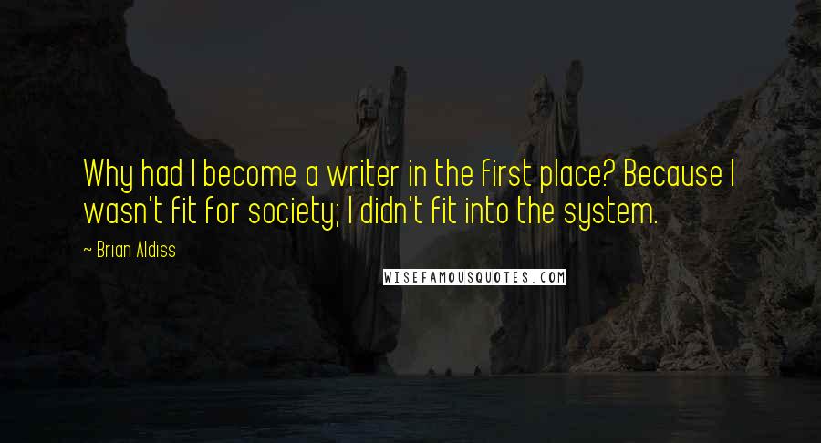 Brian Aldiss Quotes: Why had I become a writer in the first place? Because I wasn't fit for society; I didn't fit into the system.