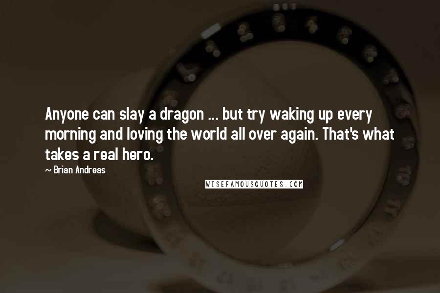 Brian Andreas Quotes: Anyone can slay a dragon ... but try waking up every morning and loving the world all over again. That's what takes a real hero.