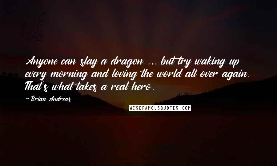 Brian Andreas Quotes: Anyone can slay a dragon ... but try waking up every morning and loving the world all over again. That's what takes a real hero.