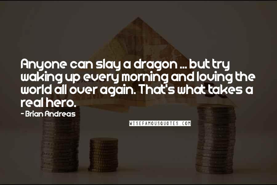 Brian Andreas Quotes: Anyone can slay a dragon ... but try waking up every morning and loving the world all over again. That's what takes a real hero.