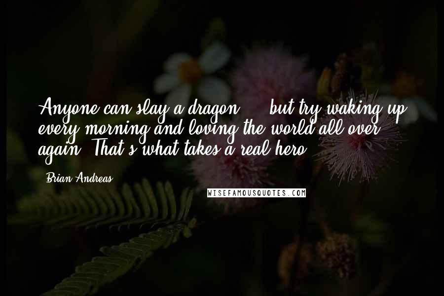 Brian Andreas Quotes: Anyone can slay a dragon ... but try waking up every morning and loving the world all over again. That's what takes a real hero.