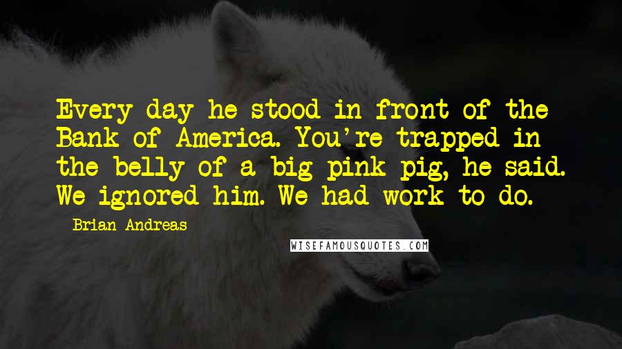 Brian Andreas Quotes: Every day he stood in front of the Bank of America. You're trapped in the belly of a big pink pig, he said. We ignored him. We had work to do.