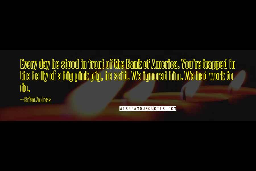 Brian Andreas Quotes: Every day he stood in front of the Bank of America. You're trapped in the belly of a big pink pig, he said. We ignored him. We had work to do.