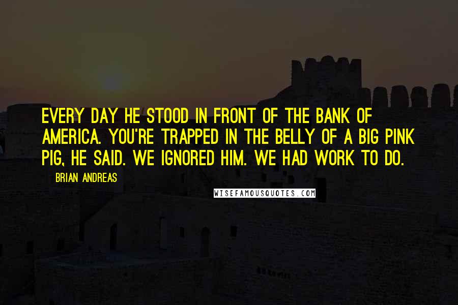 Brian Andreas Quotes: Every day he stood in front of the Bank of America. You're trapped in the belly of a big pink pig, he said. We ignored him. We had work to do.