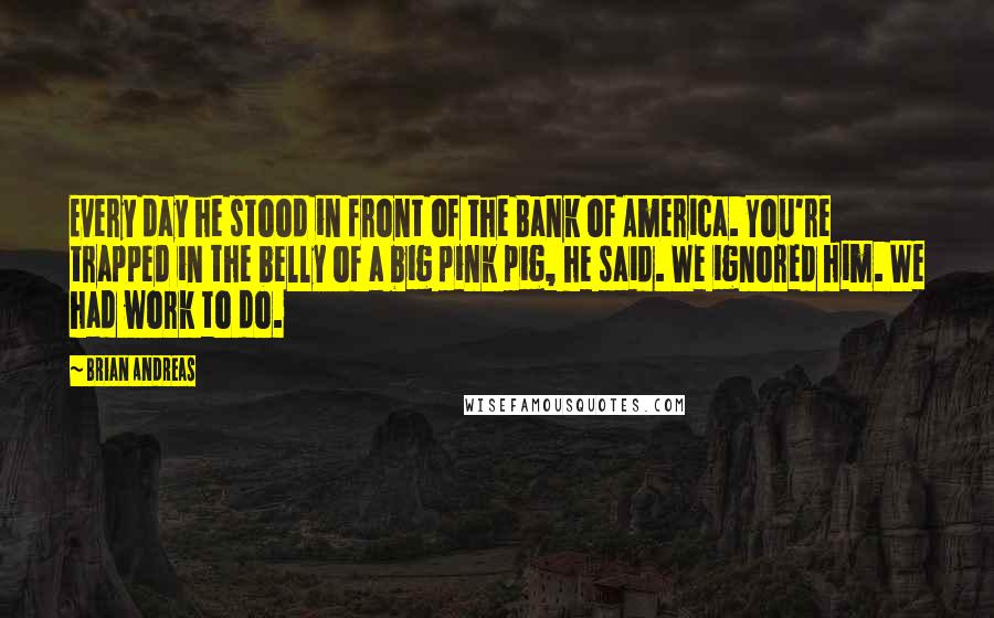 Brian Andreas Quotes: Every day he stood in front of the Bank of America. You're trapped in the belly of a big pink pig, he said. We ignored him. We had work to do.