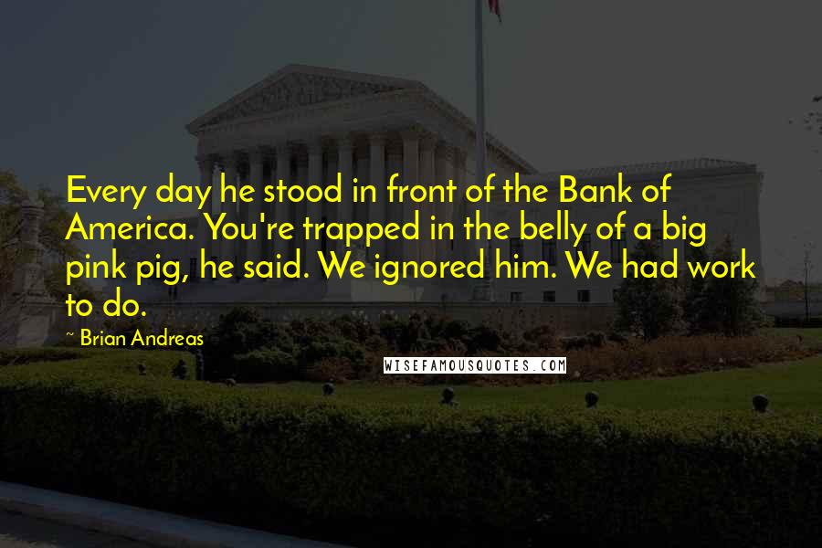 Brian Andreas Quotes: Every day he stood in front of the Bank of America. You're trapped in the belly of a big pink pig, he said. We ignored him. We had work to do.