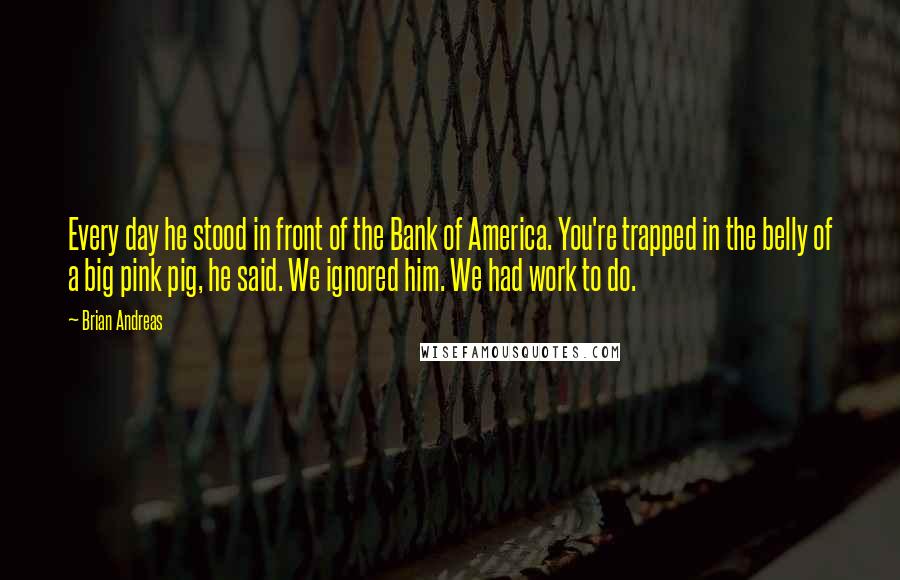 Brian Andreas Quotes: Every day he stood in front of the Bank of America. You're trapped in the belly of a big pink pig, he said. We ignored him. We had work to do.