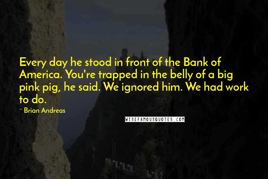 Brian Andreas Quotes: Every day he stood in front of the Bank of America. You're trapped in the belly of a big pink pig, he said. We ignored him. We had work to do.