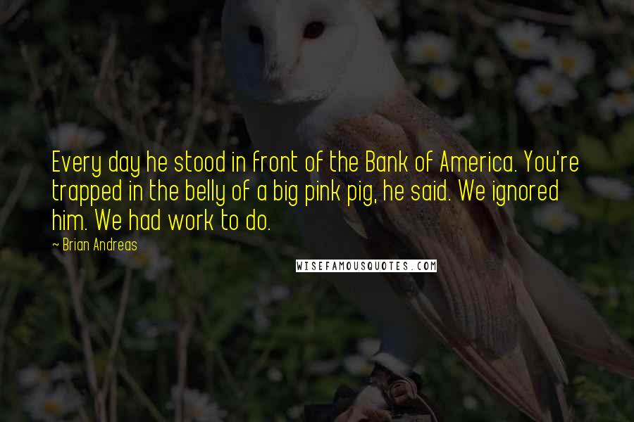 Brian Andreas Quotes: Every day he stood in front of the Bank of America. You're trapped in the belly of a big pink pig, he said. We ignored him. We had work to do.