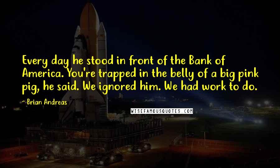 Brian Andreas Quotes: Every day he stood in front of the Bank of America. You're trapped in the belly of a big pink pig, he said. We ignored him. We had work to do.