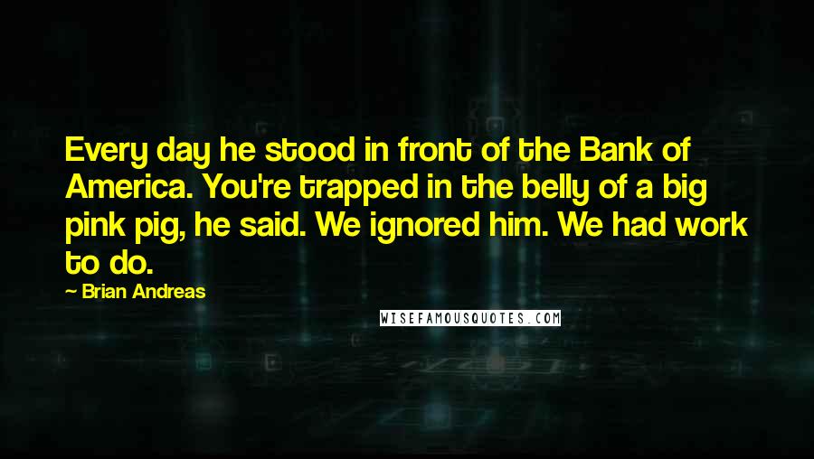 Brian Andreas Quotes: Every day he stood in front of the Bank of America. You're trapped in the belly of a big pink pig, he said. We ignored him. We had work to do.