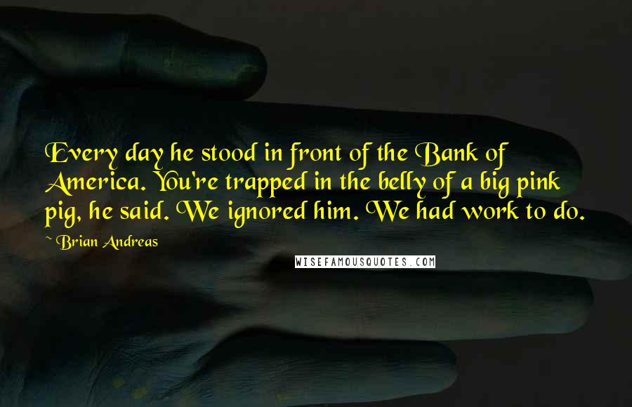 Brian Andreas Quotes: Every day he stood in front of the Bank of America. You're trapped in the belly of a big pink pig, he said. We ignored him. We had work to do.