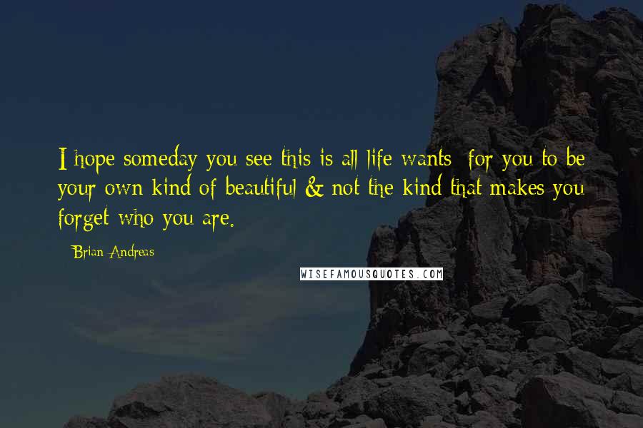 Brian Andreas Quotes: I hope someday you see this is all life wants: for you to be your own kind of beautiful & not the kind that makes you forget who you are.